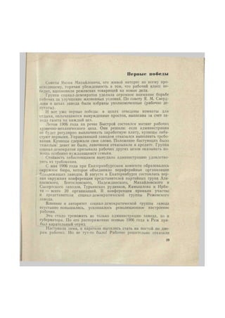 Первые победы 
Советы Якова Михайловича, его живой интерес ко всему про- 
исходящему, горячая убежденность в том, что рабочий класс по- 
бедит, вдохновили режевских товарищей на новые дела. 
Группа социал-демократов уделяла огромное внимание борьбе 
рабочих за улучшение жизненных условий. По совету Я. М. Сверд- 
лова в цехах завода были избраны уполномоченные (рабочие де- 
путаты). 
И вот уже первые победы: в цехах отведены комнаты для 
отдыха, оплачиваются вынужденные простои, выписана за счет за- 
вода газета на каждый цех. 
Летом 1906 года на речке Быстрой состоялся митинг рабочих 
кузнечно-механического цеха. Они решили: если администрация 
не будет регулярно выплачивать заработную плату, кузнецы заба- 
стуют первыми. Управляющий заводом отказался выполнить требо- 
вания. Кузнецы сдержали свое слово. Положение бастующих было 
тяжелым: денег не было, лавочники отказывали в кредите. Группа 
социал-демократов призывала рабочих других цехов оказывать по- 
мощь особенно нуждающимся семьям. 
Стойкость забастовщиков вынудила администрацию удовлетво- 
рить их требования. 
С мая 1906 года при Екатеринбургском комитете образовалось 
окружное бюро, которое объединило периферийные организации 
близлежащих заводов. В августе в Екатеринбурге состоялась пер- 
вая окружная конференция представителей партийных групп Ала- 
паевского, Богословского, Надеждинского, Михайловского и 
Сысертского заводов, Турьинских рудников, Камышлова и Ирби- 
та — всего 20 организаций. В конференции приняли участие 
и представители социал-демократической группы Режевского 
завода. 
Влияние и авторитет социал-демократической группы завода 
неустанно повышались, усиливалось революционное настроение 
рабочих. 
Это стало тревожить не только администрацию завода, но и 
губернатора. По его распоряжению осенью 1906 года в Реж при- 
был карательный отряд. 
Наступила зима, и каратели пытались стать на постой по дво- 
рам рабочих. Но не тут-то было! Рабочие решительно отказали 
29 
 