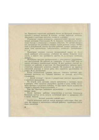 им. Пришлось карателям разбивать бивак на базарной площади и 
греться у дымных костров. В течение месяца каратели плетьми, 
обысками и арестами пытались «навести порядок». 
Режевские социал-демократы совершенствуют методы полити- 
ческой агитации. Учительница М. А. Ханжина тактично и умело про- 
водит беседы с учениками о текущих событиях. На уроках истории 
она предлагает им разобрать вопрос: какая разница между монар- 
хией и республикой, почему бастуют рабочие, толкует ребятам зна- 
чение слов «деспотизм», «абсолютизм», «свобода», «республика» 
и т. п. 
Некоторые ученики сделали неожиданный вывод нз бесед 
своей любимой учительницы: учебники по закону божьему надо 
сжечь, а вместо них приобрести другие, те, в которых написана 
пра 
Жандармы жестоко расправлялись с участниками революцион- 
ных выступлений. Но рабочие не сдавались. 13 марта 1907 года на 
заводе состоялся грандиозный митинг. В нем приняли участие не- 
сколько сот рабочих и крестьян. Из Екатеринбурга приехал пред- 
ставитель городского комитета партии. Он поднялся на крыльцо 
заводской конторы и начал речь. Его охраняли дружинники во 
главе с Ф. Е. Поляковым. 
Когда полицейский урядник пытался схватить оратора, дру- 
жинники прогнали его. Урядник призвал на помощь несколько 
стражников. 
— Долой отсюда! — грозно и решительно сказали дружинники 
и прогнали жандармов. 
На второй день урядник, донося начальству о митинге, писал 
в рапорте: «Что касается употребить оружие в дело, чтобы задер- 
жать оратора и разогнать публику, то при таком малом количестве 
стражи я признал безрезультатным...» 
Еще бы! Оратора защищали дружинники — смелые и мужест- 
венные люди. 
После митинга рабочие направились к плотине. Александр 
Казанцев достал из-за пазухи кумачовый флаг и прикрепил его 
к палке. Запели: 
Вставай, подымайся, рабочий народ... 
Спустя несколько дней на заводе началась забастовка. Она дли- 
лась две недели и закончилась победой рабочих: заработная плата 
была увеличена. 
30 
 