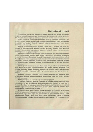 б а л т и й с к и й г е р о й 
Осенью 1906 года в село Черемисску пришло известие, что матрос Балтийско- 
го флота Алексей Кукарцев, сын черемисского крестьянина, за участие в восста- 
нии кронштадтских моряков казнен по приговору военно-полевого суда. 
Разные слухи об Алексее распространяли по селу волостной старшина и бо- 
гатеи. И только письма неизвестных матросов, приходившие в адрес Кукарцевых, 
говорили о нем правду: Алексей — верный товарищ, на смертную казнь шел с 
гордо поднятой головой. 
Алексей Данилович Кукарцев родился в 1880 году. 1 октября 1901 года был 
призван на действительную военную службу и вскоре зачислен в 5-й флотский 
экипаж. 1 апреля 1902 года он стал матросом второй статьи, а затем назначен 
артиллерийским квартирмейстером. 
Кронштадтское восстание, которое сыграло большую роль в революционизиро- 
вании царской армии и флота, было начато в поддержку восставших матросов и 
солдат в Свеаборге. Большевик Алексей Кукарцев вел подготовительную работу 
в 5-м флотском экипаже, а когда восстание началось, раздавал матросам оружие, 
участвовал в аресте офицеров и «шкур» — так презрительно называли матросы 
тех фельдфебелей и боцманов, которые по-собачьи следили за каждым движени- 
ем матросов. 
Плохо организованное восстание было подавлено, а над его участниками учи- 
нена жестокая расправа. Судебный процесс над первой партией матросов в 760' 
человек начался в первой половине сентября. 19 матросов были приговорены к 
смертной казни, 26 — к каторге, и 617 — в тюрьмы, крепость и арестантские от- 
деления. 
Во время судебного следствия к осужденным несколько раз посылали попа 
и прокурора, которые обещали даровать помилование тому, кто выдаст руково- 
дителей восстания. 
Но матросы даже не вступили в разговор с прокурором. 
17 сентября 1906 года Алексей Данилович из тюрьмы написал последнее пись- 
мо родным: «Я иду на смертную казнь через расстрел. Я пошел не один, нас 19 
человек. Погибаем за народное дело. Мы добивались свободы для всего народа, 
который страдает всю жизнь. Страдания должны скоро кончиться. Должна быть 
скоро свобода, за которую я погибаю...» 
В карауле было много солдат, сочувствовавших осужденным и восхищав- 
шихся их мужеством. Большевистская организация установила с ними связь, и 
осужденные передавали через них трогательные и мужественные письма, напи- 
санные перед казнью. Часть этих писем была напечатана в газете «Казарма». 
Матрос-большевик Тимофей Глебко писал от своего имени и от группы осужден- 
3t 
 