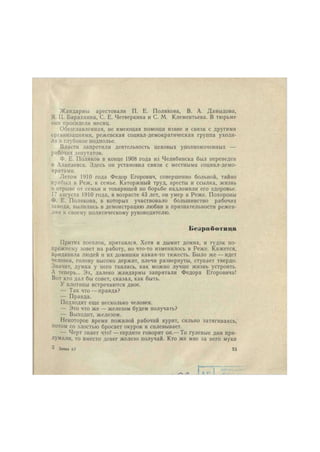 Жандармы арестовали П. Е. Полякова, В. А. Давыдова, 
Я. П. Барахнина, С. Е. Четверкина и С. М. Клементьева. В тюрьме 
они просидели месяц. 
Обезглавленная, не имеющая помощи извне и связи с другими 
организациями, режевская социал-демократическая группа уходи- 
ла в глубокое подполье. 
Власти запретили деятельность цеховых уполномоченных — 
рабочих депутатов. 
Ф. Е. Поляков в конце 1908 года из Челябинска был переведен 
в Алапаевск. Здесь он установил связи с местными социал-демо- 
кратами. 
Летом 1910 года Федор Егорович, совершенно больной, тайно 
прибыл в Реж, к семье. Каторжный труд, аресты и ссылка, жизнь 
в отрыве от семьи и товарищей по борьбе надломили его здоровье. 
17 августа 1910 года, в возрасте 43 лет, он умер в Реже. Похороны 
Ф. Е. Полякова, в которых участвовало большинство рабочих 
завода, вылились в демонстрацию любви и признательности режев- 
лян к своему политическому руководителю. 
Б е з р а б о т и ц а 
Притих поселок, притаился. Хотя и дымит домна, и гудок по- 
прежнему зовет на работу, но что-то изменилось в Реже. Кажется, 
придавила людей и их домишки какая-то тяжесть. Было же — идет 
человек, голову высоко держит, плечи развернуты, ступает твердо. 
Значит, думка у него таилась, как можно лучше жизнь устроить. 
А теперь... Эх, далеко жандармы запрятали Федора Егоровича! 
Вот кто дал бы совет, сказал, как быть. 
У плотины встречаются двое. 
— Так что — правда? 
— Правда. 
Подходят еще несколько человек. 
— Это что же — железом будем получать? 
— Выходит, железом. 
Некоторое время пожилой рабочий курит, сильно затягиваясь, 
потом со злостью бросает окурок и сплевывает. 
— Черт знает что! —сердито говорит он.— То гулевые дни при- 
думали, то вместо денег железо получай. Кто же мне за него муки 
3 Заказ f,7 33 
 