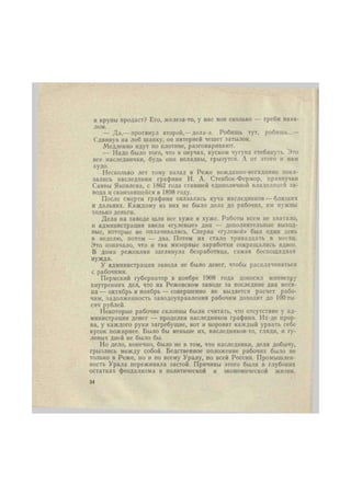 и крупы продаст? Его, железа-то, у нас вон сколько — греби нава- 
лом. 
— Да,— протянул второй,—дела-а. Робишь тут, робишь...— 
Сдвинув на лоб шапку, он пятерней чешет затылок. 
Медленно идут по плотине, разговаривают. 
— Надо было того, что в онучах, куском чугуна стебануть. Это 
все наследнички, будь они неладны, грызутся. А от этого и нам 
худо. 
Несколько лет тому назад в Реже нежданно-негаданно пока- 
зались наследники графини Н. А. Стенбок-Фермор, правнучки 
Саввы Яковлева, с 1862 года ставшей единоличной владелицей за- 
вода и скончавшейся в 1898 году. 
После смерти графини оказалась куча наследников — близких 
и дальних. Каждому из них не было дела до рабочих, им нужны 
только деньги. 
Дела на заводе шли все хуже и хуже. Работы всем не хватало, 
и администрация ввела «гулевые» дни — дополнительные выход- 
ные, которые не оплачивались. Сперва «гулевой» был один день 
в неделю, потом — два. Потом их стало тринадцать в месяц. 
Это означало, что и так мизерные заработки сокращались вдвое. 
В дома режевлян заглянула безработица, самая беспощадная 
нужда. 
У администрации завода не было денег, чтобы расплачиваться 
с рабочими. 
Пермский губернатор в ноябре 1908 года доносил министру 
внутренних дел, что на Режевском заводе за последние два меся- 
ца — октябрь и ноябрь — совершенно не выдается расчет рабо- 
чим, задолженность заводоуправления рабочим доходит до 100 ты- 
сяч рублей. 
Некоторые рабочие склонны были считать, что отсутствие у ад- 
министрации денег — проделки наследников графини. Их-де прор- 
ва, у каждого руки загребущие, вот и норовит каждый урвать себе 
кусок пожирнее. Было бы меньше их, наследников-то, гляди, и гу- 
левых дней не было бы. 
Но дело, конечно, было не в том, что наследники, деля добычу, 
грызлись между собой. Бедственное положение рабочих было не 
только в Реже, но и по всему Уралу, по всей России. Промышлен- 
ность Урала переживала застой. Причины этого были в глубоких 
остатках феодализма в политической и экономической жизни. 
34 
 