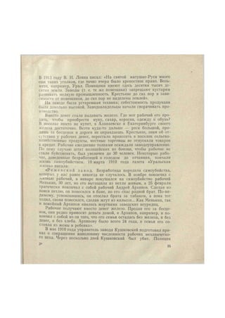 В 1913 году В. И. Ленин писал: «На святой матушке-Руси много 
еще таких уголков, где точно вчера было крепостное право. Возь- 
мите, например, Урал. Помещики имеют здесь десятки тысяч де- 
сятин земли. Заводы (т. е. те же помещики) запрещают кустарям 
развивать мелкую промышленность. Крестьяне до сих пор в зави- 
симости от помещиков, до сих пор не наделены землей». 
На заводе была устаревшая техника; себестоимость продукции 
была довольно высокой. Заводовладельцы начали сворачивать про- 
изводство. 
Вместо денег стали выдавать железо. Где мог рабочий его про- 
дать, чтобы приобрести муку, сахар, керосин, одежду ii обувь? 
В поселке никто не купит, в Алапаевске и Екатеринбурге своего 
железа достаточно. Везти куда-то дальше — риск большой, про- 
дашь за бесценок и дороги не оправдаешь. Крестьяне, зная об от- 
сутствии у рабочих денег, перестали привозить в поселок сельско- 
хозяйственные продукты, местные торговцы не отпускали товаров 
в кредит. Рабочие ежедневно толпами осаждали заводоуправление. 
По сему случаю штат полицейских из боязни, чтобы рабочие не 
стали буйствовать, был увеличен до 30 человек. Некоторые рабо- 
чие, доведенные безработицей и голодом до отчаяния, кончали 
жизнь самоубийством. 10 марта 1910 года газета «Уральская 
жизнь» писала: 
« Р е ж е в с к о й з а в о д . Безработица породила самоубийства, 
которых у нас ранее никогда не случалось. В ноябре покончил с 
жизнью рабочий, в январе покушался на самоубийство рабочий 
Менькнн, 30 лет, но его вытащили из петли живым, а 25 февраля 
трагически покончил с собой рабочий Андрей Архипов. Сделав из 
пояса петлю, он повесился в бане, но его спас родной брат. По-ви- 
димому, успокоившись, он отослал брата за табаком, а пока тот 
ходил, снова повесился, сделав жгут нз кальсон... Как Менькнн, так 
и покойный Архипов явились жертвами заводских неурядиц. 
Рабочие получают вместо денег железо. Продав его за бесце- 
нок, они редко приносят деньги домой, и Архипов, например, и по- 
кончил с собой из-за того, что его семья осталась без железа, и без 
Денег, и без хлеба. Архипову было всего 24 года, и семья его со- 
стояла из жены и ребенка». 
В мае 1910 года управитель завода Кушковский подготовил при- 
каз о сокращении наполовину численности рабочих механическо- 
го цеха. Через несколько дней Кушковский был убит. Полиция 
 
