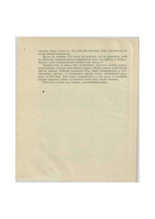 склонна была полагать, что рабочий Антонов убил управителя на 
почве личной неприязни. 
Вроде бы логично. Но знала ли полиция, что за несколько дней 
до убийства Антонов просил управителя дать ему работу в механи- 
ческом цехе и Кушковский наотрез ему отказал? 
Прошел год, и завод был остановлен. Дымила только домна, 
переплавляя остатки завезенного сырья. Оборудование вывезли на 
другие заводы. Рабочие покидали Реж. Одни направлялись в Ека- 
теринбург, другие — в Алапаевск, третьи стали заниматься сель- 
ским хозяйством. Население сократилось в два раза и накануне 
первой мировой войны составляло всего пять тысяч человек. 
Печально стояли опустевшие, заколоченные дома... 
 