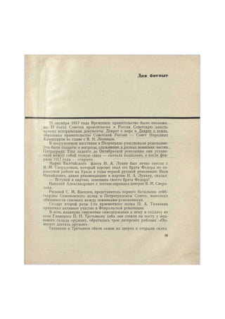 Дни боевые 
25 октября 1917 года Временное правительство было низложе- 
но. II съезд Советов провозгласил в России Советскую власть, 
принял исторические документы: Декрет о мире и Декрет о земле, 
образовал правительство Советской России — Совет Народных 
Комиссаров во главе с В. И. Лениным. 
В вооруженном восстании в Петрограде участвовали режевляне. 
Это были солдаты и матросы, служившие в разных воинских частях 
Петрограда. Еще задолго до Октябрьской революции они устано- 
вили между собой тесную связь — сначала подпольно, а после фев- 
раля 1917 года — открыто. 
Моряк Балтийского флота Н. А. Лукин был лично связан с 
Я. М. Свердловым, который хорошо знал его брата Федора по со- 
вместной работе на Урале в годы первой русской революции. Яков 
Михайлович, давая рекомендацию в партию Н. А. Лукину, сказал: 
— Вступай в партию, заменишь своего брата Федора! 
Николай Александрович с честью оправдал доверие Я. М. Сверд- 
лова. 
Рядовой С. М. Киселев, представитель первого батальона лейб- 
гвардии Семеновского полка в Петроградском Совете, выполнял 
обязанности связного между земляками-режевлянами. 
Солдат второй роты 1-го пулеметного полка П. А. Таланкин 
принимал активное участие в Февральской революции. 
В ночь накануне свержения самодержавия к нему и солдату из 
села Глинского П. П. Третьякову (оба они стояли на посту у пол- 
кового склада оружия), обратились трое питерских рабочих: «По- 
могите достать оружие». 
Таланкин и Третьяков сбили замок на дверях и открыли склад. 
39 
 