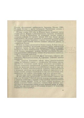 Советов объединились империалисты Германии, Англии, США, 
Франции, Японии и других государств. Интервенция слилась с 
контрреволюционными белогвардейскими мятежами. 
В конце ноября 1917 года на Южном Урале поднимает мятеж 
атаман Дутов. Вместе с революционными отрядами, посланными 
против Дутова из Петрограда, на подавление мятежа уходят и 
уральские рабочие. К середине января 1918 года банды Дутова 
были разбиты. Но атаман оправился от поражения и вскоре начал 
подготовку к захвату Оренбурга и других городов Южного Урала. 
Он ставит своей задачей отрезать хлебные сибирские районы от 
центральной России. 
И снова на Урале организуются боевые отряды. В Реже под ру- 
ководством партийной организации началась запись добровольцев 
в Красную Армию. В один день записалось больше ста человек. 
Большинство были коммунистами. Командиром отряда назначили 
Л. П. Лукина, заводского кузнеца. Он был участником Октябрь- 
ской революции в Петрограде, членом Петроградского Совета ра- 
бочих и солдатских депутатов. 
Перед отправкой на дутовский фронт состоялось собрание доб- 
ровольцев. Председательствовал В. Гаренских. Собрание приняло 
резолюцию: 
«Мы, граждане Режевского завода, члены социалистического 
отряда, на собрании 8 марта с. г. в количестве 120 человек, призна- 
вая тяжелое положение нашей ст|!>ан^1 вследствие наступления со 
стороны германского империализма и, мировых громил, разбивших- 
ся на два вражеских лагеря из-за разбойничьего раздела мира, вы- 
ступаем на защиту социалистического отечества, Советской власти 
и всемирной диктатуры пролетариата, обязуемся выполнить те тя- 
желые условия, которые потребуются от нас, как от истинных рево- 
люционеров, для защиты завоеванных нами прав человечества». 
Активно идет запись добровольцев в Красную Армию и в селах. 
28 мая 1918 года председатель исполнительного комитета сов- 
депа села Останино Глинской волости получил телеграмму уездно- 
го военного комиссара о высылке в Екатеринбург красноармейских 
частей и боевых дружин. Тотчас же было созвано экстренное со- 
брание сельского Совета депутатов. Советом были приняты сроч- 
ные меры по организации отряда резерва Красной Армии. К вечеру 
28 мая был уже готов отряд из 20 человек, который в 12 часов ночи 
отправился в Екатеринбург. 
41 
 
