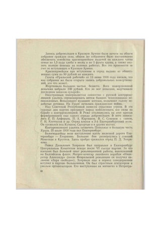 Запись добровольцев в Красную Армию была начата на общем 
собрании граждан села, общим же собранием было постановлено 
обеспечить семейства красноармейцев выдачей на каждого члена 
семьи по 1,5 пуда хлеба в месяц и по 3 фунта крупы, а также ока- 
зать полную помощь на полевых работах. Все это произвести за 
счет не вступающих в Красную Армию. 
Красноармейцам при вступлении в отряд выдано из общест- 
венных сумм по 50 рублей на каждого. 
Газета «Уральский рабочий» от 13 нюня 1918 года писала, что 
«на собрании же была открыта запись добровольных пожертвова- 
ний, кто что может. 
Жертвовала большею частью беднота. Всех пожертвований 
деньгами набрали 230 рублей. Кто не мог деньгами, жертвовали 
последним запасом сухарей». 
Иностранным империалистам совместно с русской контррево- 
люцией удалось спровоцировать мятеж бывших чехословацких во- 
еннопленных. Вспыхивают кулацкие мятежи, подымают голову не- 
добитые дутовцы. На Урале началась гражданская война. 
Над Советской Республикой нависла серьезная угроза. В эти 
суровые дни партия призывает народ мобилизовать все силы на 
борьбу с контрреволюцией. В Реже откликнулись на этот призыв 
формированием еще одного отряда добровольцев. В него записа- 
лись Е. П. Алферьев, П. А. Карташов, В. С. Семенов с сыном, 
Г. И. Костоусов и др. Отряд влился в 3-й Екатеринбургский полк. 
Он сражался под Куяшом, Сысертью и в других местах. 
Контрреволюции удалось захватить Поволжье и большую часть 
Урала. 25 июля 1918 года пал Екатеринбург. 
Белогвардейцы вели наступление вдоль железной дороги Ека- 
теринбург — Егоршнно. Большие бои развернулись у станций 
Монетная и Крутнха. Здесь храбро сражался отряд П. Д. Хохря- 
кова. 
Павел Данилович Хохряков был направлен в Екатеринбург 
Центральным Комитетом вскоре после VI съезда партии. За его 
плечами был большой опыт революционной работы, накопленный 
на Балтийском флоте. Матрос-кочегар линейного корабля «Импе- 
ратор Александр» (после Февральской революции он получил на- 
звание «Заря свободы»), Хохряков еще в период самодержавия 
вступил в партию большевиков. Он был страстным агитатором и 
умелым организатором. Его выступления на митингах в Петрогра- 
42 
 