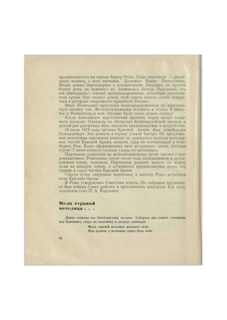 продвигавшихся по левому берегу Режа. Саша подсчитал — двена- 
дцать человек, у всех винтовки. Доложил Ивану Леонтьевичу. 
Мохов решил переговорить с неизвестными. Находясь на правом 
берегу реки, он окликнул их. Завязалась беседа. Оказалось, что 
эти двенадцать — омские железнодорожники, дезертиры колчаков- 
ской армии. Они спешат домой, чтоб успеть помочь своим товари- 
щам в разгроме «верховного правителя России». 
Иван Леонтьевич пригласил железнодорожников на партизан- 
скую кружку чая. Железнодорожники оставили в отряде 8 винто- 
вок и боеприпасы к ним. Оружие было очень нужно отряду! 
Когда пополнился партизанский арсенал, отряд начал совер- 
шать вылазки. Однажды он обстрелял белогвардейский эшелон, в 
другой раз разгромил обоз, захватив продовольствие и вооружение. 
15 июля 1919 года частями Красной Армии был освобожден 
Екатеринбург. Эту новость в отряде узнали быстро. По предложе- 
нию командира партизаны решили: не дожидаясь подхода регуляр- 
ных частей Красной Армии, нанести удар по колчаковцам и осво- 
бодить Реж. Было сформировано пять штурмовых групп, которые 
утром 17 июня нанесли сильные удары по противнику. 
Партизаны захватили на железнодорожных путях эшелон с про- 
довольствием. Режевляне, почти около года находившиеся в колча- 
ковском плену, голодали. Партизаны решили: выдать по мешку 
муки на каждую семью, а оставшееся продовольствие взять под 
охрану и сдать частям Красной Армии. 
Спустя сутки ликующие партизаны и жители Режа встречали 
полк Красных Орлов. 
В Реже утвердилась Советская власть. На собрании трудящих- 
ся был избран Совет рабочих и крестьянских депутатов. Его пред- 
седателем стал П. А. Карташов. 
Мела страной 
метелица . . . 
Давно сложена эта бесхитростная лесенка. Сойдутся два старых товарища, 
два буденовца, сядут на завалинку и затянут любимую: 
Мела страной метелица военного огня. 
Под пулями у мельницы терял боец коня. 
44 
 