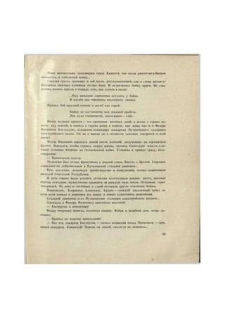 Поют мечтательно, полузакрыв глаза. Кажется, что песня уносит их в боевую 
молодость, в сабельный поход... 
Светлая грусть трепещет в той песне, рассказывающей, как в степи ночью от 
эскадрона красных конников отстал боец. И встретились бойцу враги. Не стал 
конник молить врагов о пощаде, хоть, как пелось в песне: 
— Под звездами хорошими осталось у бойца 
В нагане три горошины последнего свинца. 
Принял бой красный конник и погиб как герой: 
Бойцу ли настоящему под шашкой оробеть. 
Две пули говорящему, последнюю — себе. 
Почти полвека прошло с тех громовых военных дней, а песни о героях все 
летят над землей, и память о героях жива в народе, как жива она и о Федоре 
Ивановиче Костоусове, отважном командире эскадрона Путиловского стального 
кавалерийского полка. Уж не о жизни ли и подвигах земляка говорится в этой 
песне? 
Федор Иванович вернулся домой после ранений, полученных на германском 
фронте. Вернулся, чтобы строить новую жизнь, крепить Советскую власть, о ко- 
торой услышал впервые на госпитальной койке. Услышал и принял сразу, безо- 
говорочно: 
— Правильная власть. 
Недолгим был отдых фронтовика в родной семье. Вместе с братом Георгием 
записался он добровольцем в Путиловский стальной дивизион... 
Враг наступал, используя превосходство в вооружении, теснил защитников 
молодой Советской Республики. 
И хоть горько было уходить, оставляя колчаковцам родные места, красные 
отряды отходили, мужественно сражаясь за каждую пяль земли. Отходили, теряя 
товарищей. Но вместо погибших в строй вставали другие отважные бойцы. 
Покровское, Егоршино, Алапаевск, Кушва — каждый населенный пункт на 
этом пути вливал в дивизион все новых и новых защитников революции. 
Стальной дивизион стал Путиловским стальным кавалерийским полком... 
Однажды к Федору Ивановичу прискакал вестовой: 
— Костоусов, к командиру! 
Федор поправил шинель, подтянул шашку. Войдя 8 штабной дом, четко до- 
ложил: 
— Прибыл по вашему приказанию! 
— Вот что, товарищ Костоусов, — сказал командир полка Прокопьев, — при. 
нимай эскадрон. Командуй! Парень ты лихой, смелости не занимать... 
45 
 