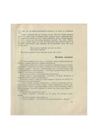 него вырос бы настоящий пролетарский полководец, но жизнь его оборвалась 
рано... 
В своем последнем бою под Глазовом 25 мая 1919 года Федор Иванович 
дрался как герой и умер, не сдавшись врагу. Эскадрон попал в окружение. Нача- 
лась рукопашная схватка. Со всех сторон подбираются враги к Федору Иванови- 
чу, вот-вот схватят его... Все меньше патронов в маузере... Три... Два... Послед- 
ний патрон оставил комэск для себя. И подбежавшие враги увидели мертвое, но 
спокойное, мужественное лицо командира. Из простреленного виска била алая 
струйка крови. 
Под звездами хорошими две пули для врага, 
Последнюю горошину... 
Последнюю горошину Федор Иванович пустил себе в висок. 
Особое задание 
3-й Екатеринбургский полк, в котором много добровольцев-ре- 
жевлян, держит оборону в районе Алапаевска. 
Комиссар озабоченно ходит по комнате. «Какая радость солдат- 
ской жене — получить весточку от мужа, что он жив, здоров и скоро 
вернется домой с победой,— раздумывает он.— А еще лучше, если 
с весточкой будет «приложение» — несколько рублей денег. Как они 
нужны в разоренном хозяйстве!» 
Комиссар вызывает красноармейца Карташова. 
Вошел Павел Александрович — высокий, статный. Недаром в 
царской армии служил в гвардейцах! 
Комиссар минуту любуется Карташовым. Крепок не только те- 
лом, но и духом. Коммунист! 
— Есть особое задание, Карташов,— говорит комиссар, пригла- 
шая солдата присесть рядом с ннм.— Надо пробраться в Реж, раз- 
дать семьям наших красноармейцев письма. Как считаешь, Павел 
Александрович, получить письмо от мужа или сына через фронт — 
это здорово? 
У Карташова загораются глаза. 
— Очень здорово,—отвечает он. И сразу же говорит реши- 
тельно: 
— Я готов перейти линию фронта. 
— Снести письма — это еще не все, нужно раздать и деньги. 
47 
 