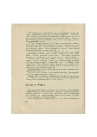 Некоторое время Павел Александрович отращивал бороду. «Бо- 
рода — штука важная, она, брат, вызывает уважение»,— отшучивал- 
ся Карташов, когда приятели спрашивали, зачем это он холит та- 
кую роскошную растительность. Когда пришло время, Карташов 
сдал комиссару свой партийный билет, взамен взял «липу», несколь- 
ко тысяч рублей, письма. 
В Реже, чтобы проверить себя, Павел Александрович зашел к 
братовой жене. Разговорились. А та не узнает родственника, у нее 
никакого сомнения — чужой человек говорит с ней, да и только. 
Не открылся ей Павел Александрович. Не узнала — очень хорошо. 
Когда-нибудь он ей расскажет об этом. 
Как только стемнеет — Павел Александрович идет по домам кра- 
сноармейцев. Сначала вручит письмо, а потом достанет список, 
выдаст деньги, попросит расписаться в получении денежного 
довольствия. Не беда, что не умеешь писать,— ставь крестик. 
Тайна не долго оставалась тайной. Кто-то нз женщин поделился 
своей радостью с соседкой... Дошел слух до колчаковцев. Те броси- 
лись на поиски бородатого старика. Выручила сестра Павла Алек- 
сандровича— Анна. Пустила слух: «Да, ходили тут какие-то по 
Рефтннскон улице, раздавали бабам деньги. И мне предлагали, да 
я не взяла. С чего это мне брать-то?» 
Сыщики сбились с пути. А «бородатый дед» уже открылся Асафу 
Прокопьевнчу Лукину. 
Тот свел его с Иваном Леонтьевичем Моховым. Договорились 
об организации партизанского отряда. 
Когда в Реж вступили части Красной Армии, Павел Александро- 
вич отчитался о выдаче денег. А платежные ведомости с крестиками 
вместо росписи хранил у себя до самой смерти. 
Подине».! Фрун.н' 
Над деревней повисла ночь. Днем мела метель, а сейчас притих- 
ло. Ни огонька, ни звука в деревне. Только на окраине, под заинде- 
вевшими тополями, слышится поскрипывание снега. Это перемина- 
ются с ноги на ногу красноармейцы караульного взвода, они охра- 
няют сон уставших за день товарищей. 
Небо очищается от лохматых туч, и из-за леса выкатывается 
48 
 