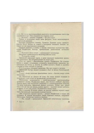 луна. До слуха красноармейцев доносится поскрипывание снега под 
множеством ног. Оно слышится со стороны леса. 
— Беляки! — шепчет старший.— От леса идут! 
Теперь и остальные видят цепь фигурок, четко выделяющихся 
на снежной равнине. 
Выстрел разрывает тишину. Тревога! Деревня сразу оживает. 
Быстро бегут бойцы из домов к холодным снежным окопам, ко- 
торые тут же ощетинились штыками. 
Первым прыгает в ячейку к своему «максиму» пулеметчик Афа- 
насий Перфильев. Быстро, привычными движениями вставляет 
ленту. 
— Пулемет к бою готов! —докладывает командиру. 
Медленно приближается белогвардейская цепь. 
— Пулеметы, огонь! 
Афанасий нажимает спуск, и руки ощущают привычное дрожа- 
ние «максима». Но второй пулемет не ведет огня. 
«Что же там?» — обеспокоенно думает Перфильев. Он огляды- 
вается и видит: отчаявшись устранить повреждение, наводчик вы- 
скакивает из окопа и, волоча за собой пулемет, бежит к деревне. 
Следом за ним отходят и стрелки. 
А колчаковцы ускоряют движение. Вот-вот ударят в штыки. 
Афанасий быстро меняет позицию и бьет во фланг белогвардей- 
ской цепи. 
Вокруг окопа взлетают фонтанчики снега — беляки ведут огонь 
прицельно. 
Но Афанасий не думает об этом. Он снова меняет позицию и 
направляет свой огонь по вражескому пулеметчику. 
Положение осложняется — необстрелянные красноармейцы 
оставляют окопы. Перфильев видит, как беляки огибают деревню. 
Дав по врагу еще несколько очередей и с удовлетворением заметив, 
что цепь поредела, Афанасий решает отходить. Ранят или убьют 
его — это не так уж важно, важно другое — пулемет может достать- 
ся врагу. А это уже плохо. Пулеметов в полку мало. 
Вот и деревня. В конце улицы, на выезде, одиноко чернеет «мак- 
сим», брошенный струсившим пулеметчиком. 
«Не оставлять оружие врагу»,— решает Перфильев и тащит оба 
пулемета. В ограде последнего двора замечает лошадь, запряжен- 
ную в сани. Около нее топчется человек. 
— Ну, давай! — приказывает Афанасий испуганному ездовому. 
4 Заказ 67 49 
 