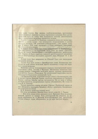 сятн тысяч героев. Два месяца, слабовооруженные, претерпевая 
многочисленные лишения и голод, партизаны в упорных боях расчи- 
щали себе путь на север. Они выдержали десятки ожесточенных 
боев п разгромили несколько вражеских полков. 
Вместе с отрядом В. К. Блюхера совершила поход по тылам про- 
тивника и пятая сотня — так называлось подразделение, в состав 
которого входили 120 режевлян-добровольцев — тех самых, кото- 
рые 8 марта 1918 года поклялись в Реже защищать завоевания 
Октябрьской революции. 
В начале марта 1918-года сотпя отправилась в Екатерицб>'4и:. 
Там она влилась в 1-й Уральский полк. Она по праву считалась 
один.м из самых боеспособных и дисциплинированных подразделе- 
ний. Именно ей было поручено охранять арестованного и доставлен- 
ного в Екатеринбург последнего русского царя Николая II и его 
семью. 
Вскоре полк был направлен на Южный Урал для ликвидации 
кулацкого мятежа. 
Труден был путь полка в Оренбургские степи. Белоказаки взо- 
рвали по всей линии железной дороги водокачки, и воду для паро- 
воза носили ведрами. 
Вспыхнул мятеж чехословацкого корпуса, подстрекаемый прави- 
тельствами США, Англии и Франции. Мятежники захватили важ- 
нейшие пункты Сибирской железной дороги, крупные промышлен- 
ные центры Урала и Поволжья. На захваченной территории восста- 
навливается буржуазно-помещичий строй. 
1-й Уральский полк, понесший потерн в боях с белоказаками, как 
и другие отряды Красной Армии, оказался отрезанным от Среднего 
Урала — центра борьбы против интервентов. Но их воля к победе 
не была сломлена, разрозненные отряды объединились. Во главе их 
стал В. К. Блюхер. 
Трудно пришлось отряду на речке Уфимке. Маленький паром не 
мог обеспечить переправу большого обоза с ранеными, боеприпаса- 
ми и продовольствием. 
В. К. Блюхер приказал строить мост. 
Об этом вспоминает бывший боец пятой сотни Ф. С. Тыкнн: 
— Всю ночь наша сотня наводила мост. Выскочит боец из речки, 
мокрый, дрожит от холода. Хоть самокруткой бы согрелся, да не- 
когда скручивать ее. А Василий Константинович уже предлагает 
«козью ножку»: кури, обогревайся, да за д аю быстрей берись. 
4* 51 
 