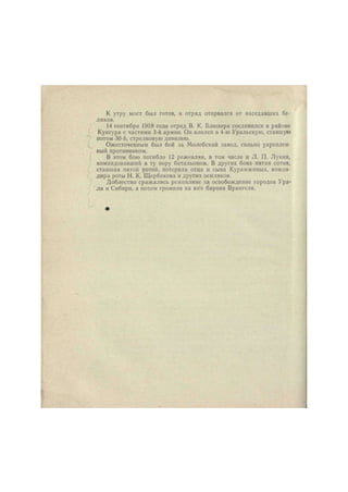 К утру мост был готов, и отряд оторвался от наседавших бе- 
ляков. 
14 сентября 1918 года отряд В. К. Блюхера соединился в районе 
Кунгура с частями 3-й армии. Он влился в 4-ю Уральскую, ставшую 
потом 30-й, стрелковую дивизию. 
Ожесточенным был бой за Молебскнй завод, сильно укреплен- 
ный противником. 
В этом бою погибло 12 режевлян, в том числе и Л. П. Лукин, 
командовавший в ту пору батальоном. В других боях пятая сотня, 
ставшая пятой ротой, потеряла отца и сына Курамжиных, коман- 
дира роты Н. К. Щербакова и других земляков. 
Доблестно сражались режевляне за освобождение городов Ура- 
ла и Сибири, а потом громили на юге барона Врангеля. 
 
