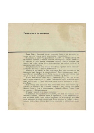 IV и; с искан параллель 
Река Реж... Быстрый поток, красивые берега, на которых из- 
редка высятся скалы, здесь их называют «камнями». 
Подойдем к карте Свердловской области. К северо-западу от 
областного центра длинной каплей вытянулось озеро Таватуй. 
К востоку от него видна тоненькая голубая жилка. Сперва она 
тянется на север, затем круто поворачивает на восток и ныряет в 
синеву Аятского озера. 
Голубая жилка и есть начало реки Реж. Правда, здесь он назы- 
вается по-другому — речкой Шайтанкой. 
Жилка не пропадает в Аятском озере. Вот она вырывается на 
простор и уже змеится к северо-востоку. Здесь речка носит имя — 
Аят. Но вот в голубую ленту Аята справа и слева вплетаются еще 
две, и сразу же на карте появляется надпись «р. Реж». 
Много километров течет Реж к северо-востоку, пока не встре- 
тит на пути свою сестру—Нейву. Обнявшись, брат и сестра обра- 
зуют новую реку — Ницу, несущую свои воды в холодную и быст- 
рую Туру. 
Вот почему наш красавец Реж имеет так много названий: в вер- 
ховьях— Шайтанка, за Аятским озером — Аят, после впадения 
Малого Сапа — Реж, а при слиянии с Нейвой— Ница. Длина Режа 
до слияния — 244 километра. 
Откуда у нашей реки такое название? 
Некоторые исследователи полагают, что так ее назвали ман- 
сийские племена, жившие здесь в древности, и что первоначаль- 
ное значение этого слова теперь утеряно. Не исключено, что реке 
дали название русские поселенцы. Реж впадает в Нейву стреми- 
тельно, под острым углом, рассекая, разрезая ее спокойные воды. 
8 
 