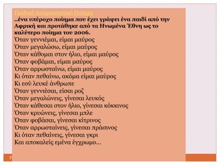 Παιδικό Αντιρατσιστικό Ποίημα 
..ένα υπέροχο ποίημα που έχει γράψει ένα παιδί από την 
Αφρική και προτάθηκε από τα Ηνωμένα Έθνη ως το 
καλύτερο ποίημα του 2006. 
Όταν γεννιέμαι, είμαι μαύρος 
Όταν μεγαλώσω, είμαι μαύρος 
Όταν κάθομαι στον ήλιο, είμαι μαύρος 
Όταν φοβάμαι, είμαι μαύρος 
Όταν αρρωσταίνω, είμαι μαύρος 
Κι όταν πεθαίνω, ακόμα είμαι μαύρος 
Κι εσύ λευκέ άνθρωπε 
Όταν γεννιέσαι, είσαι ροζ 
Όταν μεγαλώνεις, γίνεσαι λευκός 
Όταν κάθεσαι στον ήλιο, γίνεσαι κόκκινος 
Όταν κρυώνεις, γίνεσαι μπλε 
Όταν φοβάσαι, γίνεσαι κίτρινος 
Όταν αρρωσταίνεις, γίνεσαι πράσινος 
Κι όταν πεθαίνεις, γίνεσαι γκρι 
Και αποκαλείς εμένα έγχρωμο... 
Ρ.Μ ΠΕ02 
 