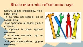 Вітаю вчителів теїхнічних наук 
Кажуть школа споконвіку, то є– 
храм науки. 
Та до чого всі знання, як не 
вміють руки, 
Щоб зростали не ледачі учні, а 
старанні, 
Є хороший їм урок– трудове 
навчання. 
Тож вітаєм вчителів, що не 
тільки знають, 
А й уміють все робити, і других 
навчають. 
