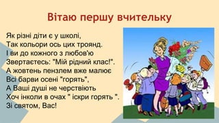 Вітаю першу вчительку 
Як різні діти є у школі, 
Так кольори ось цих троянд. 
І ви до кожного з любов'ю 
Звертаєтесь: "Мій рідний клас!". 
А жовтень пензлем вже малює 
Всі барви осені "горять", 
А Ваші душі не черствіють 
Хоч інколи в очах " іскри горять ". 
Зі святом, Вас! 
 