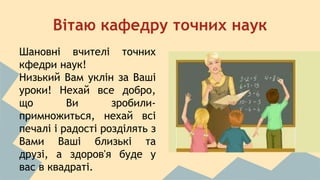 Вітаю кафедру точних наук 
Шановні вчителі точних 
кфедри наук! 
Низький Вам уклін за Ваші 
уроки! Нехай все добро, 
що Ви зробили- 
примножиться, нехай всі 
печалі і радості розділять з 
Вами Ваші близькі та 
друзі, а здоров'я буде у 
вас в квадраті. 
 