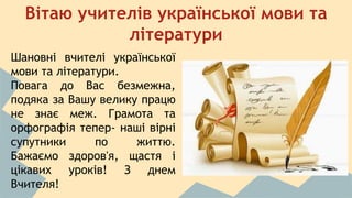 Вітаю учителів української мови та 
літератури 
Шановні вчителі української 
мови та літератури. 
Повага до Вас безмежна, 
подяка за Вашу велику працю 
не знає меж. Грамота та 
орфографія тепер- наші вірні 
супутники по життю. 
Бажаємо здоров'я, щастя і 
цікавих уроків! З днем 
Вчителя! 
 