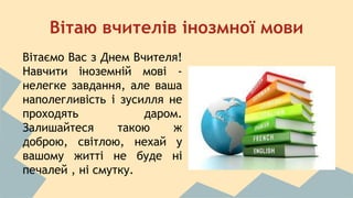 Вітаю вчителів інозмної мови 
Вітаємо Вас з Днем Вчителя! 
Навчити іноземній мові - 
нелегке завдання, але ваша 
наполегливість і зусилля не 
проходять даром. 
Залишайтеся такою ж 
доброю, світлою, нехай у 
вашому житті не буде ні 
печалей , ні смутку. 
 