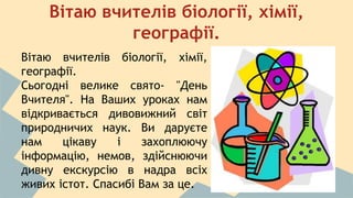 Вітаю вчителів біології, хімії, 
географії. 
Вітаю вчителів біології, хімії, 
географії. 
Сьогодні велике свято- "День 
Вчителя". На Ваших уроках нам 
відкривається дивовижний світ 
природничих наук. Ви даруєте 
нам цікаву і захоплюючу 
інформацію, немов, здійснюючи 
дивну екскурсію в надра всіх 
живих істот. Спасибі Вам за це. 
 
