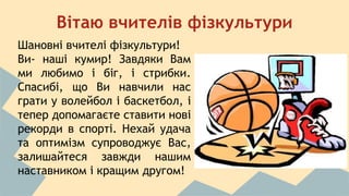 Вітаю вчителів фізкультури 
Шановні вчителі фізкультури! 
Ви- наші кумир! Завдяки Вам 
ми любимо і біг, і стрибки. 
Спасибі, що Ви навчили нас 
грати у волейбол і баскетбол, і 
тепер допомагаєте ставити нові 
рекорди в спорті. Нехай удача 
та оптимізм супроводжує Вас, 
залишайтеся завжди нашим 
наставником і кращим другом! 
 