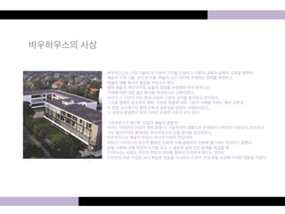 바우하우스의 사상 
바우하우스는 근대 기술의 대 사회적 가치를 인정하고 이론적 교육과 실제적 교육을 행하여, 
예술과 기계 기술, 인간과 기술, 예술과 인간 사이에 존재하는 문제를 해결하고, 
예술과 생활 형식의 통일을 꾀하고자 했다. 
종래 예술의 개인주의적, 살롱적 경향을 부정했던 바우 하우스는 
기계에 의한 대량 생산 방식을 적극적으로 고취하였다. 
따라서 그 기반이 되는 현대 사회의 근본적 성격을 분석하고 인식하여, 
그것을 형태의 창조력의 해방, 자연의 재질에 대한 기본적 이해를 익히는 예비 교육과, 
또 전문 코스에서의 형태 교육과 공방실습 등에서 구체화되었고, 
그 교육의 방법론은 현대 디자인 교육의 기초가 되고 있다. 
그로피우스가 제기한 '산업과 예술의 결합'은 
하네스 마이어의 시대가 되면 한층 더 기능주의적 방향으로 전개되어 디자인의 사회성이 강조된다. 
그는 형식주의에 빠져버린 바우하우스의 조형 감각을 경고하면서, 
바우하우스는 예술적 현상이 아니라 사회적 현상이며, 
따라서 디자이너의 창조적 활동은 사회에 의해 설정되어 민중에 봉사하는 것이라고 말했다. 
공동 사회에 대해 객관적 지식을 갖고 그 생성에 걸려 있는 문제를 취급할 때 
디자이너는 비로소 자신의 작업의 의미를 명확히 인식하게 된다는 것이다. 
디자인의 이런 사상은 보다 복잡한 모습을 지니면서 각국의 근대 조형 사상에 지대한 영향을 미쳤다. 
 