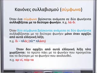 Κανόνες συλλαβισμού (σύμφωνα) 
Όταν ένα σύμφωνο βρίσκεται ανάμεσα σε δύο φωνήεντα 
συλλαβίζεται με το δεύτερο φωνήεν. π.χ. λά-δι 
Όταν δύο σύμφωνα βρίσκονται ανάμεσα σε δύο φωνήεντα 
συλλαβίζονται με το δεύτερο φωνήεν μόνο όταν αρχίζει 
από αυτά ελληνική λέξη. 
π.χ. δι – πλός (πλ πλάση) 
Όταν δεν αρχίζει από αυτά ελληνική λέξη τότε 
χωρίζονται: το πρώτο πάει με το φωνήεν που προηγείται 
και το δεύτερο με το φωνήεν που ακολουθεί. 
π.χ. αρ-νί, πόρ-τα 
 