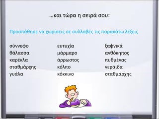 …και τώρα η σειρά σου: 
Προσπάθησε να χωρίσεις σε συλλαβές τις παρακάτω λέξεις 
σύννεφο ευτυχία ξαφνικά 
θάλασσα μάρμαρο ανθόκηπος 
καρέκλα άρρωστος πυθμένας 
σταθμάρχης κόλπο νεράιδα 
γυάλα κόκκινο παμπάλαιος 
 