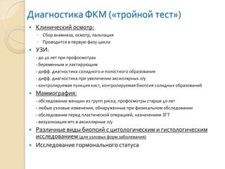Диагностика ФКМ («тройной тест») 
Клинический осмотр: 
◦Сбор анамнеза, осмотр, пальпация 
◦Проводится в первую фазу цикла 
УЗИ: 
-до 40 лет при профосмотрах 
-беременным и лактирующим 
-дифф. диагностика солидного и полостного образования 
-дифф. диагностика при увеличении аксиллярныхл/у 
-контролируемая пункция кист, контролируемая биопсия солидных образований 
Маммография: 
-обследование женщин из групп риска, профосмотрыстарше 40 лет 
-любые узловые изменения, обнаруженные при физикальномобследовании 
-обследование перед пластической операцией, назначением ЗГТ 
-визуализация мтсв аксиллярныел/у 
Различные виды биопсий с цитологическим и гистологическим исследованием (для узловых форм заболевания) 
Исследование гормонального статуса  