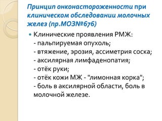 Принцип онконастороженностипри клиническом обследованиимолочных желез (пр.МОЗ№676) 
Клинические проявления РМЖ: -пальпируемая опухоль; -втяжение, эрозия, ассиметриясоска; -аксилярнаялимфаденопатия; -отёк руки; -отёк кожиМЖ -"лимонная корка"; -боль в аксилярнойобласти, боль в молочной железе.  