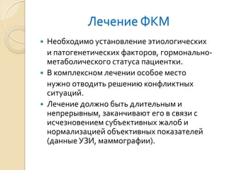 Лечение ФКМ 
Необходимо установление этиологических 
и патогенетических факторов, гормонально- метаболического статуса пациентки. 
В комплексном лечении особое место 
нужно отводить решению конфликтных ситуаций. 
Лечение должно быть длительным и непрерывным, заканчивают его в связи с исчезновением субъективных жалоб и нормализацией объективных показателей (данные УЗИ, маммографии).  
