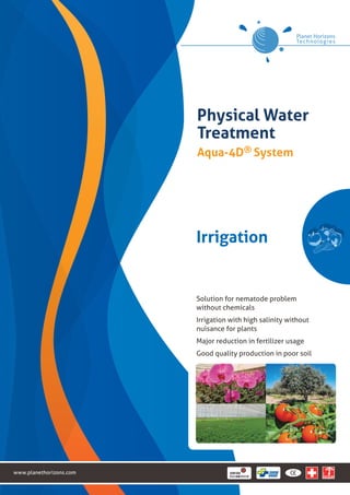 www.planethorizons.com 
Physical Water 
Treatment 
Aqua-4D® System 
Irrigation 
Solution for nematode problem 
without chemicals 
Irrigation with high salinity without 
nuisance for plants 
Major reduction in fertilizer usage 
Good quality production in poor soil 
 