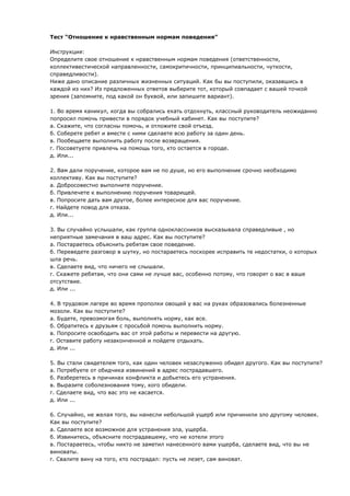 Тест “Отношение к нравственным нормам поведения” 
Инструкция: 
Определите свое отношение к нравственным нормам поведения (ответственности, 
коллективестической направленности, самокритичности, принципиальности, чуткости, 
справедливости). 
Ниже дано описание различных жизненных ситуаций. Как бы вы поступили, оказавшись в 
каждой из них? Из предложенных ответов выберите тот, который совпадает с вашей точкой 
зрения (запомните, под какой он буквой, или запишите вариант). 
1. Во время каникул, когда вы собрались ехать отдохнуть, классный руководитель неожиданно 
попросил помочь привести в порядок учебный кабинет. Как вы поступите? 
а. Скажите, что согласны помочь, и отложите свой отъезд. 
б. Соберете ребят и вместе с ними сделаете всю работу за один день. 
в. Пообещаете выполнить работу после возвращения. 
г. Посоветуете привлечь на помощь того, кто остается в городе. 
д. Или... 
2. Вам дали поручение, которое вам не по душе, но его выполнение срочно необходимо 
коллективу. Как вы поступите? 
а. Добросовестно выполните поручение. 
б. Привлечете к выполнению поручения товарищей. 
в. Попросите дать вам другое, более интересное для вас поручение. 
г. Найдете повод для отказа. 
д. Или... 
3. Вы случайно услышали, как группа одноклассников высказывала справедливые , но 
неприятные замечания в ваш адрес. Как вы поступите? 
а. Постараетесь объяснить ребятам свое поведение. 
б. Переведете разговор в шутку, но постараетесь поскорее исправить те недостатки, о которых 
шла речь. 
в. Сделаете вид, что ничего не слышали. 
г. Скажете ребятам, что они сами не лучше вас, особенно потому, что говорят о вас в ваше 
отсутствие. 
д. Или ... 
4. В трудовом лагере во время прополки овощей у вас на руках образовались болезненные 
мозоли. Как вы поступите? 
а. Будете, превозмогая боль, выполнять норму, как все. 
б. Обратитесь к друзьям с просьбой помочь выполнить норму. 
в. Попросите освободить вас от этой работы и перевести на другую. 
г. Оставите работу незаконченной и пойдете отдыхать. 
д. Или ... 
5. Вы стали свидетелем того, как один человек незаслуженно обидел другого. Как вы поступите? 
а. Потребуете от обидчика извинений в адрес пострадавшего. 
б. Разберетесь в причинах конфликта и добьетесь его устранения. 
в. Выразите соболезнования тому, кого обидели. 
г. Сделаете вид, что вас это не касается. 
д. Или ... 
6. Случайно, не желая того, вы нанесли небольшой ущерб или причинили зло другому человек. 
Как вы поступите? 
а. Сделаете все возможное для устранения зла, ущерба. 
б. Извинитесь, объясните пострадавшему, что не хотели этого 
в. Постараетесь, чтобы никто не заметил нанесенного вами ущерба, сделаете вид, что вы не 
виноваты. 
г. Свалите вину на того, кто пострадал: пусть не лезет, сам виноват. 
 