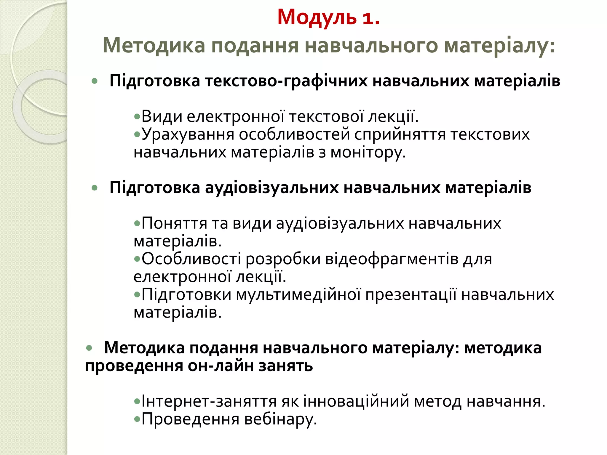 Модуль 1. 
Методика подання навчального матеріалу: 
 Підготовка текстово-графічних навчальних матеріалів 
Види електронної текстової лекції. 
Урахування особливостей сприйняття текстових 
навчальних матеріалів з монітору. 
 Підготовка аудіовізуальних навчальних матеріалів 
Поняття та види аудіовізуальних навчальних 
матеріалів. 
Особливості розробки відеофрагментів для 
електронної лекції. 
Підготовки мультимедійної презентації навчальних 
матеріалів. 
 Методика подання навчального матеріалу: методика 
проведення он-лайн занять 
Інтернет-заняття як інноваційний метод навчання. 
Проведення вебінару. 
 