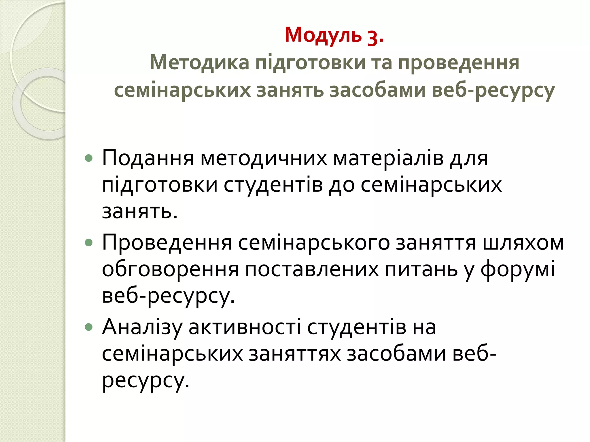 Модуль 3. 
Методика підготовки та проведення 
семінарських занять засобами веб-ресурсу 
 Подання методичних матеріалів для 
підготовки студентів до семінарських 
занять. 
 Проведення семінарського заняття шляхом 
обговорення поставлених питань у форумі 
веб-ресурсу. 
 Аналізу активності студентів на 
семінарських заняттях засобами веб- 
ресурсу. 
 