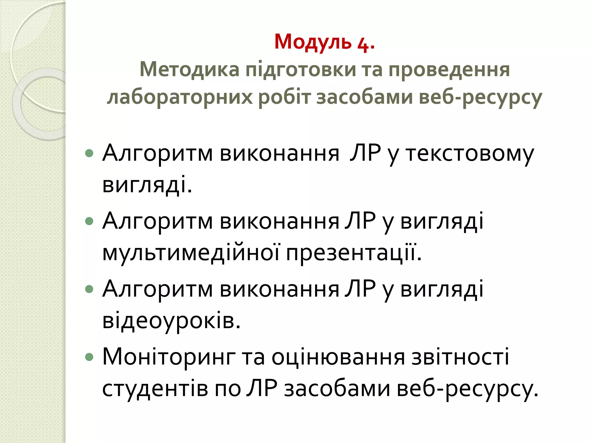 Модуль 4. 
Методика підготовки та проведення 
лабораторних робіт засобами веб-ресурсу 
 Алгоритм виконання ЛР у текстовому 
вигляді. 
 Алгоритм виконання ЛР у вигляді 
мультимедійної презентації. 
 Алгоритм виконання ЛР у вигляді 
відеоуроків. 
 Моніторинг та оцінювання звітності 
студентів по ЛР засобами веб-ресурсу. 
 