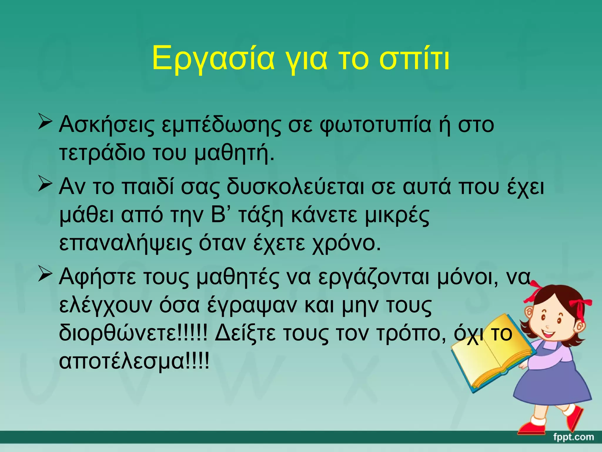 Εργασία για το σπίτι 
Ασκήσεις εμπέδωσης σε φωτοτυπία ή στο 
τετράδιο του μαθητή. 
Αν το παιδί σας δυσκολεύεται σε αυτά που έχει 
μάθει από την Β’ τάξη κάνετε μικρές 
επαναλήψεις όταν έχετε χρόνο. 
Αφήστε τους μαθητές να εργάζονται μόνοι, να 
ελέγχουν όσα έγραψαν και μην τους 
διορθώνετε!!!!! Δείξτε τους τον τρόπο, όχι το 
αποτέλεσμα!!!! 
 