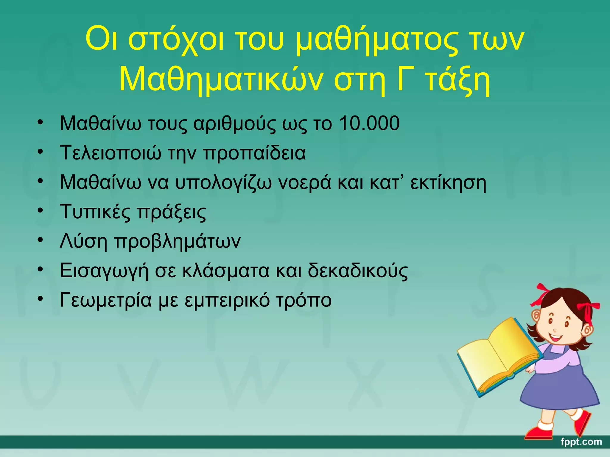 Οι στόχοι του μαθήματος των 
Μαθηματικών στη Γ τάξη 
• Μαθαίνω τους αριθμούς ως το 10.000 
• Τελειοποιώ την προπαίδεια 
• Μαθαίνω να υπολογίζω νοερά και κατ’ εκτίκηση 
• Τυπικές πράξεις 
• Λύση προβλημάτων 
• Εισαγωγή σε κλάσματα και δεκαδικούς 
• Γεωμετρία με εμπειρικό τρόπο 
 