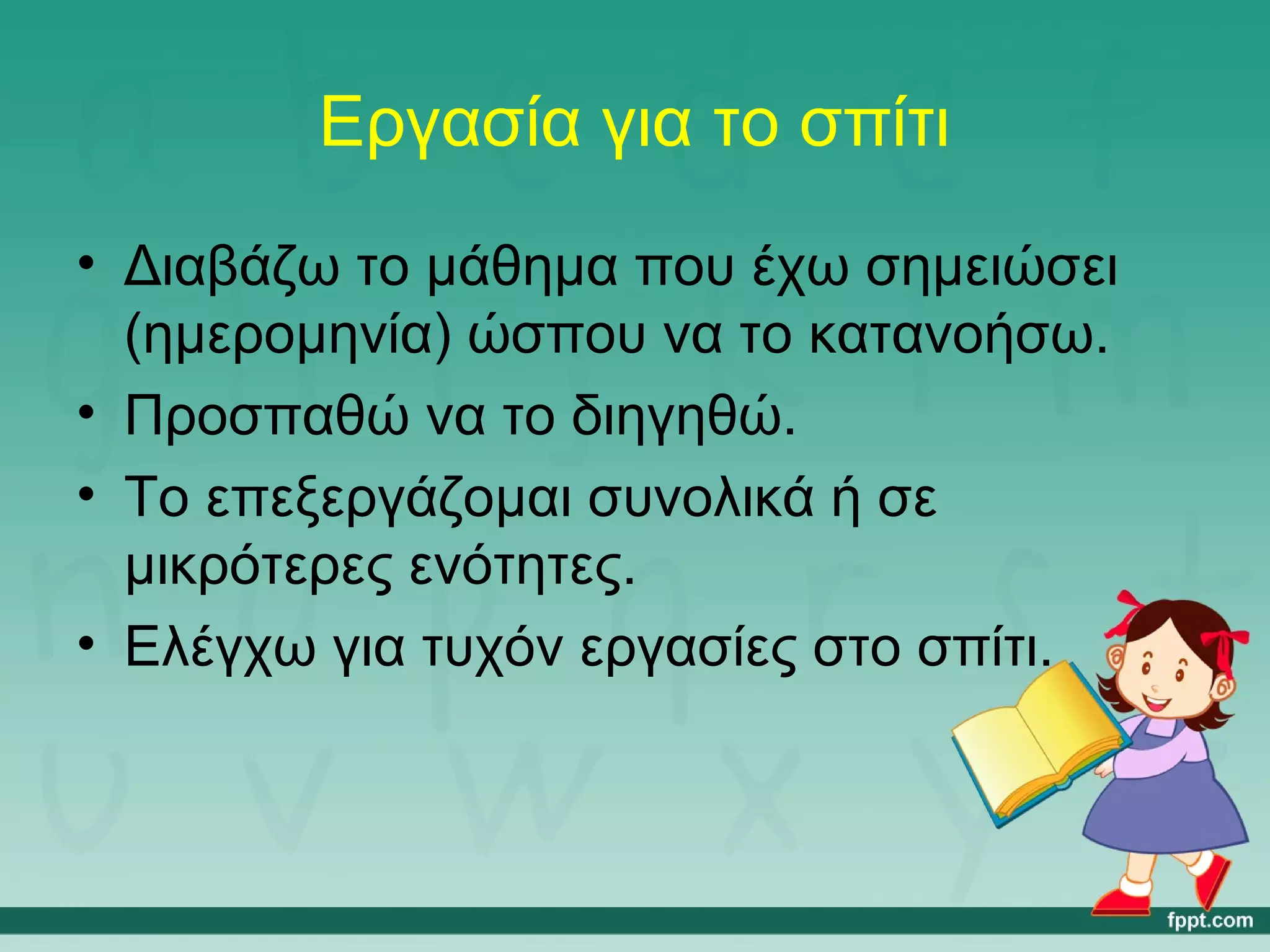 Εργασία για το σπίτι 
• Διαβάζω το μάθημα που έχω σημειώσει 
(ημερομηνία) ώσπου να το κατανοήσω. 
• Προσπαθώ να το διηγηθώ. 
• Το επεξεργάζομαι συνολικά ή σε 
μικρότερες ενότητες. 
• Ελέγχω για τυχόν εργασίες στο σπίτι. 
 