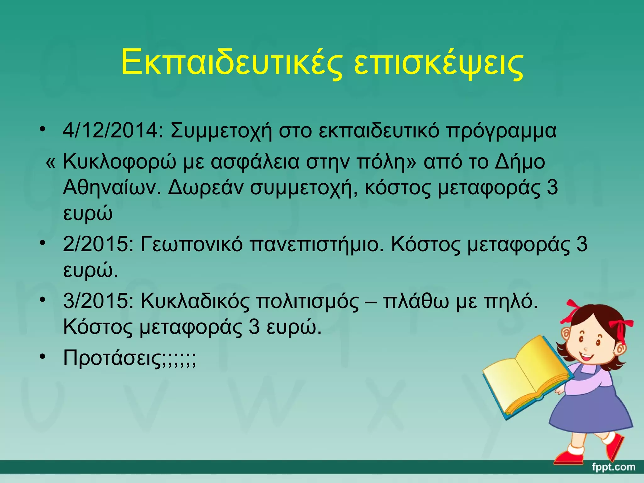 Εκπαιδευτικές επισκέψεις 
• 4/12/2014: Συμμετοχή στο εκπαιδευτικό πρόγραμμα 
« Κυκλοφορώ με ασφάλεια στην πόλη» από το Δήμο 
Αθηναίων. Δωρεάν συμμετοχή, κόστος μεταφοράς 3 
ευρώ 
• 2/2015: Γεωπονικό πανεπιστήμιο. Κόστος μεταφοράς 3 
ευρώ. 
• 3/2015: Κυκλαδικός πολιτισμός – πλάθω με πηλό. 
Κόστος μεταφοράς 3 ευρώ. 
• Προτάσεις;;;;;; 
 