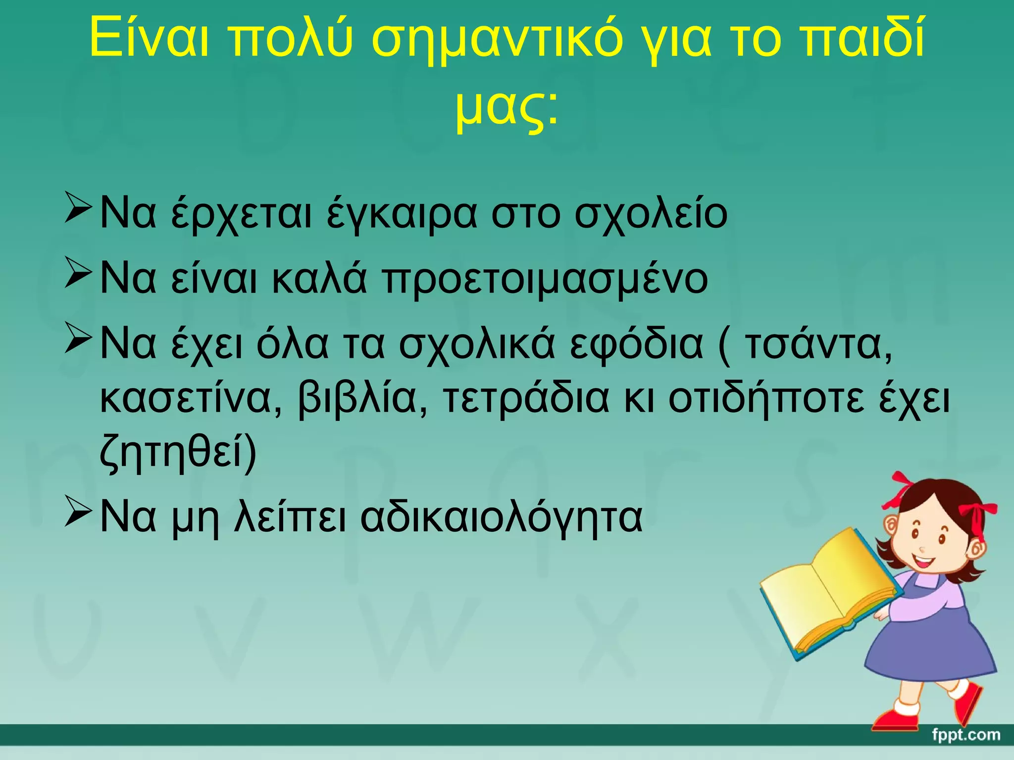 Είναι πολύ σημαντικό για το παιδί 
μας: 
Να έρχεται έγκαιρα στο σχολείο 
Να είναι καλά προετοιμασμένο 
Να έχει όλα τα σχολικά εφόδια ( τσάντα, 
κασετίνα, βιβλία, τετράδια κι οτιδήποτε έχει 
ζητηθεί) 
Να μη λείπει αδικαιολόγητα 
 
