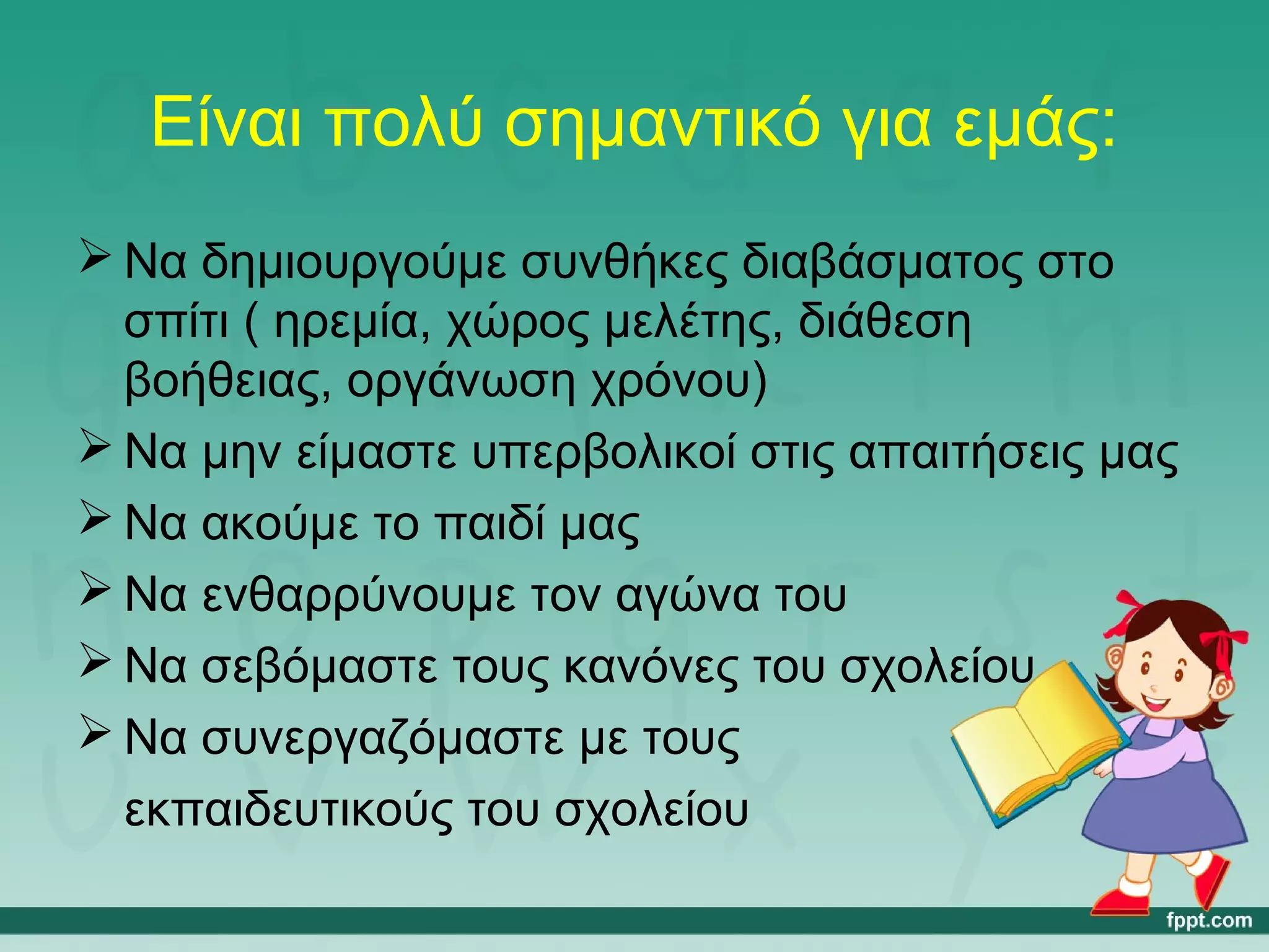 Είναι πολύ σημαντικό για εμάς: 
Να δημιουργούμε συνθήκες διαβάσματος στο 
σπίτι ( ηρεμία, χώρος μελέτης, διάθεση 
βοήθειας, οργάνωση χρόνου) 
Να μην είμαστε υπερβολικοί στις απαιτήσεις μας 
Να ακούμε το παιδί μας 
Να ενθαρρύνουμε τον αγώνα του 
Να σεβόμαστε τους κανόνες του σχολείου 
Να συνεργαζόμαστε με τους 
εκπαιδευτικούς του σχολείου 
 