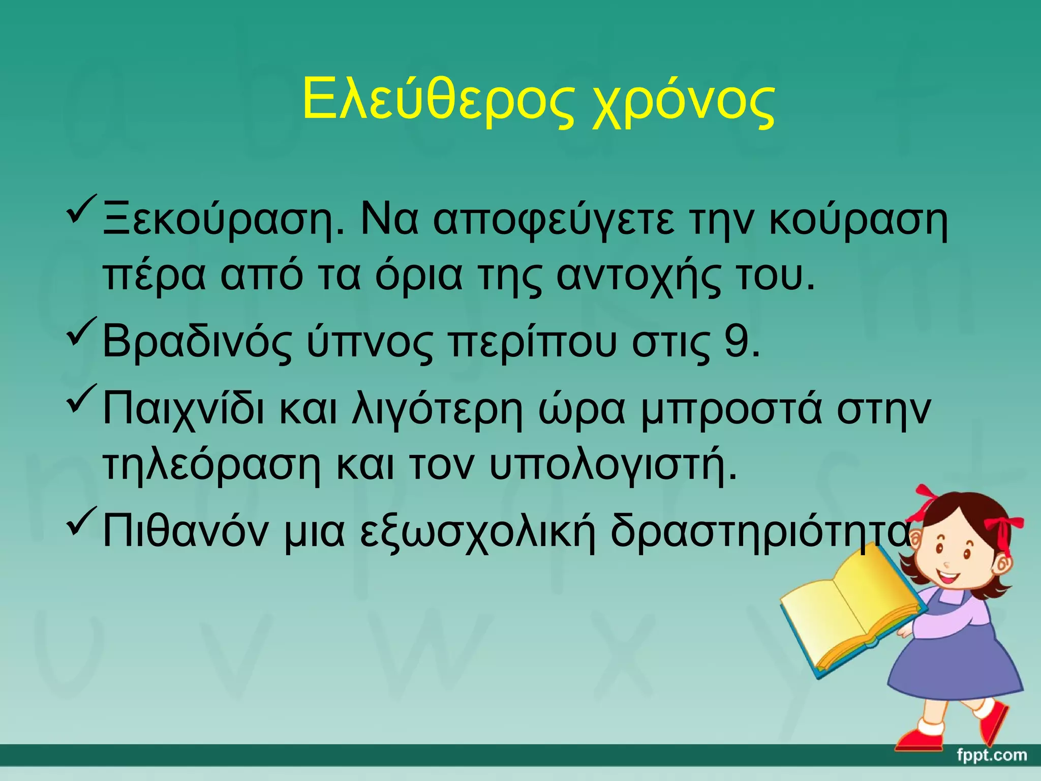 Ελεύθερος χρόνος 
Ξεκούραση. Να αποφεύγετε την κούραση 
πέρα από τα όρια της αντοχής του. 
Βραδινός ύπνος περίπου στις 9. 
Παιχνίδι και λιγότερη ώρα μπροστά στην 
τηλεόραση και τον υπολογιστή. 
Πιθανόν μια εξωσχολική δραστηριότητα 
 