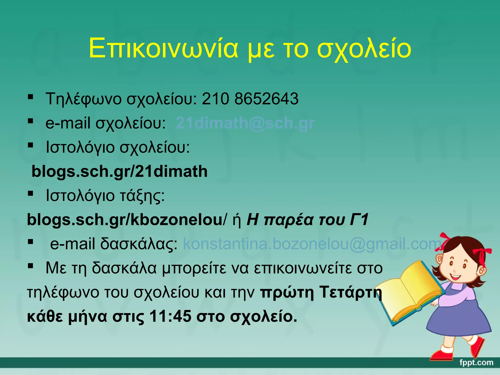 Επικοινωνία με το σχολείο 
 Τηλέφωνο σχολείου: 210 8652643 
 e-mail σχολείου: 21dimath@sch.gr 
 Ιστολόγιο σχολείου: 
blogs.sch.gr/21dimath 
 Ιστολόγιο τάξης: 
blogs.sch.gr/kbozonelou/ ή Η παρέα του Γ1 
 e-mail δασκάλας: konstantina.bozonelou@gmail.com 
 Με τη δασκάλα μπορείτε να επικοινωνείτε στο 
τηλέφωνο του σχολείου και την πρώτη Τετάρτη 
κάθε μήνα στις 11:45 στο σχολείο. 
 