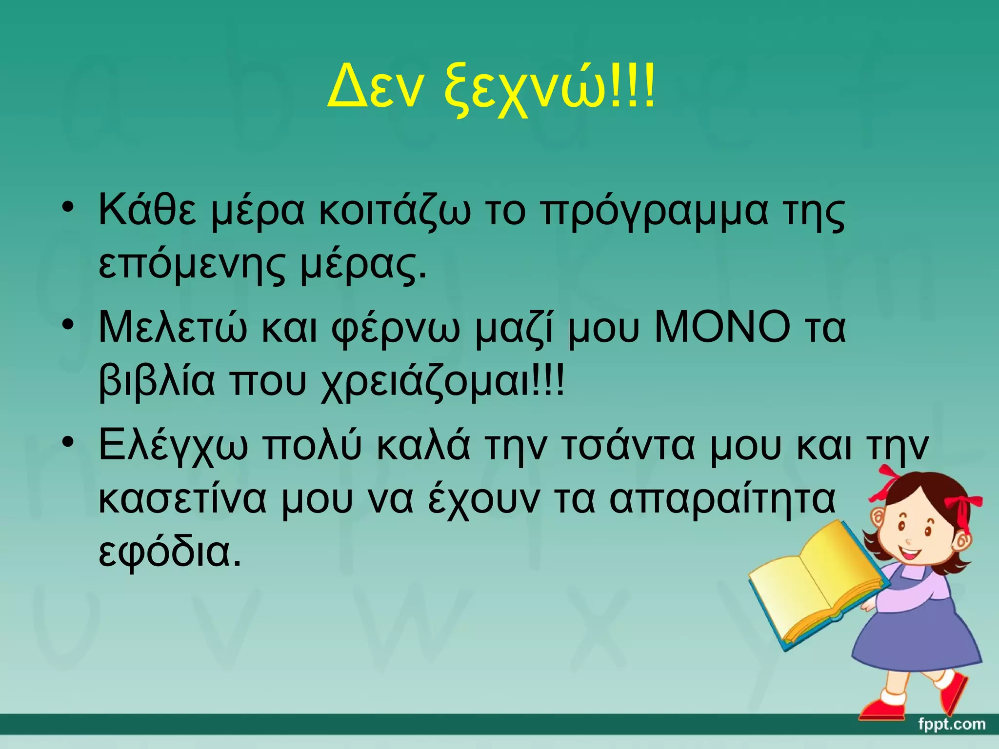 Δεν ξεχνώ!!! 
• Κάθε μέρα κοιτάζω το πρόγραμμα της 
επόμενης μέρας. 
• Μελετώ και φέρνω μαζί μου ΜΟΝΟ τα 
βιβλία που χρειάζομαι!!! 
• Ελέγχω πολύ καλά την τσάντα μου και την 
κασετίνα μου να έχουν τα απαραίτητα 
εφόδια. 
 