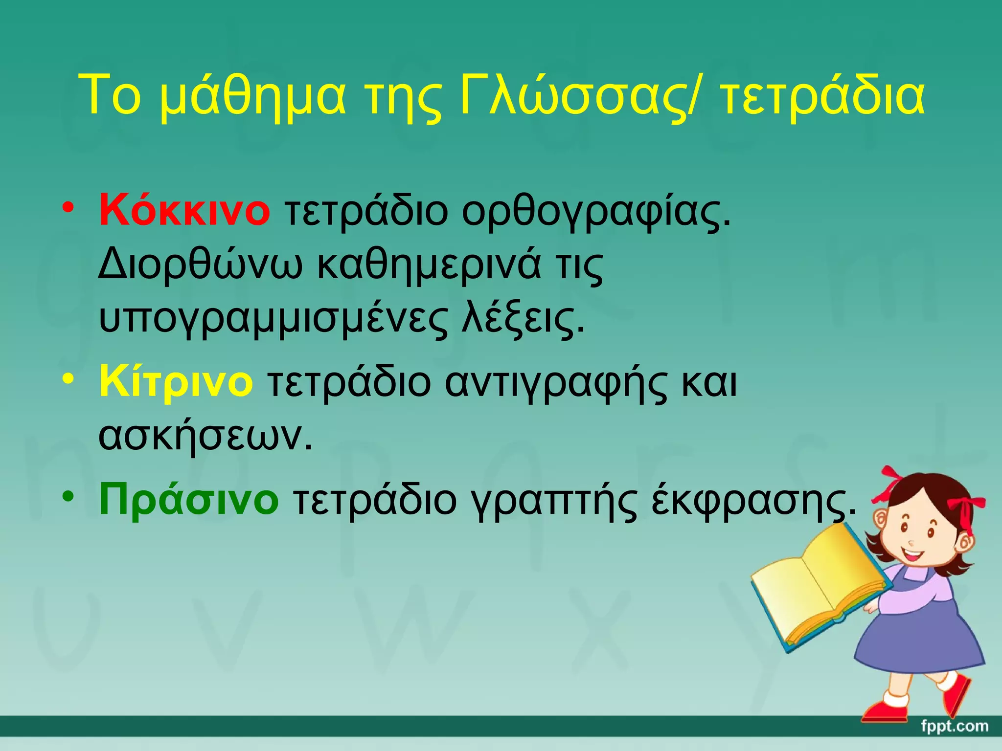 Το μάθημα της Γλώσσας/ τετράδια 
• Κόκκινο τετράδιο ορθογραφίας. 
Διορθώνω καθημερινά τις 
υπογραμμισμένες λέξεις. 
• Κίτρινο τετράδιο αντιγραφής και 
ασκήσεων. 
• Πράσινο τετράδιο γραπτής έκφρασης. 
 