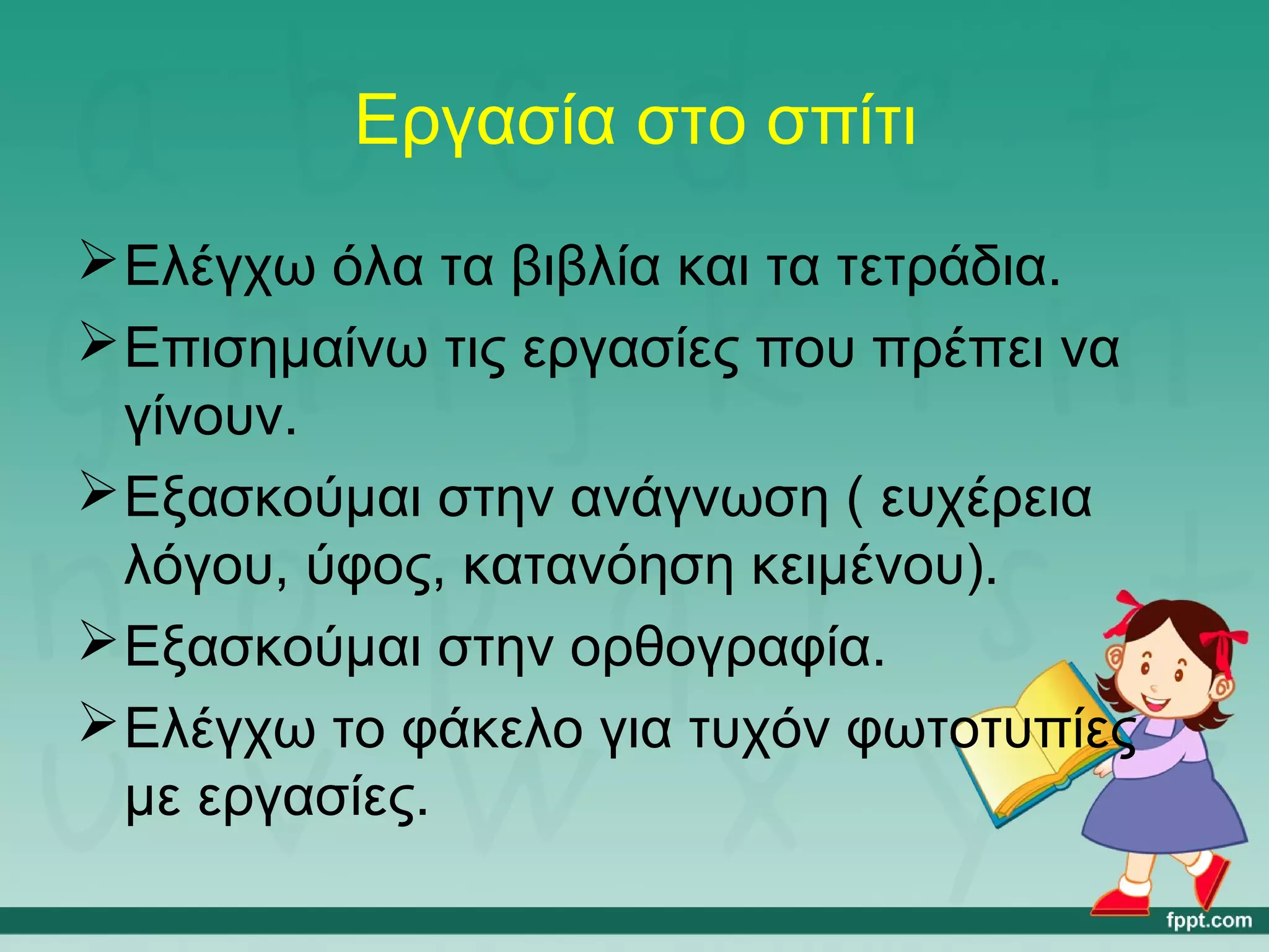 Εργασία στο σπίτι 
Ελέγχω όλα τα βιβλία και τα τετράδια. 
Επισημαίνω τις εργασίες που πρέπει να 
γίνουν. 
Εξασκούμαι στην ανάγνωση ( ευχέρεια 
λόγου, ύφος, κατανόηση κειμένου). 
Εξασκούμαι στην ορθογραφία. 
Ελέγχω το φάκελο για τυχόν φωτοτυπίες 
με εργασίες. 
 