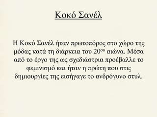 Κοκό Σανέλ 
Η Κοκό Σανέλ ήταν πρωτοπόρος στο χώρο της 
μόδας κατά τη διάρκεια του 20ου αιώνα. Μέσα 
από το έργο της ως σχεδιάστρια προέβαλλε το 
φεμινισμό και ήταν η πρώτη που στις 
δημιουργίες της εισήγαγε το ανδρόγυνο στυλ. 
 