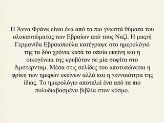 Η Άννα Φράνκ είναι ένα από τα πιο γνωστά θύματα του 
ολοκαυτώματος των Εβραίων από τους Ναζί. Η μικρή 
Γερμανίδα Εβραιοπούλα κατέγραψε στο ημερολόγιό 
της τα δύο χρόνια κατά τα οποία εκείνη και η 
οικογένεια της κρυβόταν σε μία σοφίτα στο 
Άμστερνταμ. Μέσα στις σελίδες του αποτυπώνεται η 
φρίκη των ημερών εκείνων αλλά και η γενναιότητα της 
ίδιας. Το ημερολόγιο αποτελεί ένα από τα πιο 
πολυδιαβασμένα βιβλία στον κόσμο. 
 